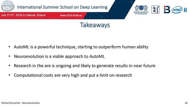 International Summer School on Deep Learning
Michał Karzyński - Neuroevolution 42
Takeaways
• AutoML is a powerful technique, starting to outperform human ability
• Neuroevolution is a viable approach to AutoML
• Research in the are is ongoing and likely to generate results in near future
• Computational costs are very high and put a limit on research
