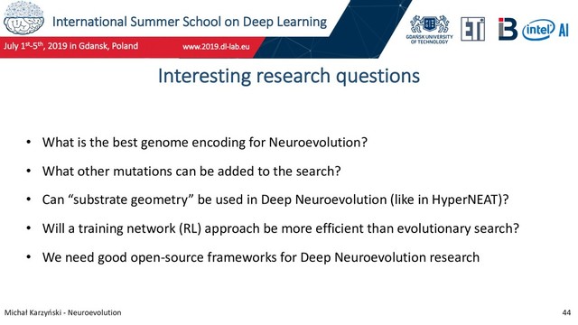 International Summer School on Deep Learning
Michał Karzyński - Neuroevolution 44
Interesting research questions
• What is the best genome encoding for Neuroevolution?
• What other mutations can be added to the search?
• Can “substrate geometry” be used in Deep Neuroevolution (like in HyperNEAT)?
• Will a training network (RL) approach be more efficient than evolutionary search?
• We need good open-source frameworks for Deep Neuroevolution research

