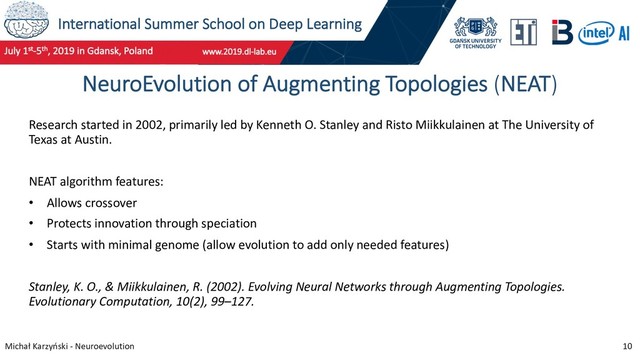 International Summer School on Deep Learning
Michał Karzyński - Neuroevolution 10
NeuroEvolution of Augmenting Topologies (NEAT)
Research started in 2002, primarily led by Kenneth O. Stanley and Risto Miikkulainen at The University of
Texas at Austin.
NEAT algorithm features:
• Allows crossover
• Protects innovation through speciation
• Starts with minimal genome (allow evolution to add only needed features)
Stanley, K. O., & Miikkulainen, R. (2002). Evolving Neural Networks through Augmenting Topologies.
Evolutionary Computation, 10(2), 99–127.
