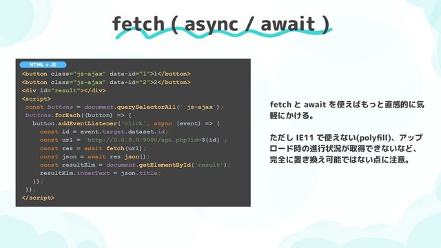 fetch ( async / await )
1
2
<div></div>

const buttons = document.querySelectorAll('.js-ajax');
buttons.forEach((button) => {
button.addEventListener('click', async (event) => {
const id = event.target.dataset.id;
const url = `http://0.0.0.0:9000/api.php?id=${id}`;
const res = await fetch(url);
const json = await res.json();
const resultElm = document.getElementById('result');
resultElm.innerText = json.title;
});
});

HTML + JS
fetch と await を使えばもっと直感的に気
軽にかける。
ただし IE11 で使えない(polyﬁll)、アップ
ロード時の進行状況が取得できないなど、
完全に置き換え可能ではない点に注意。
