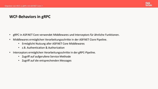 • gRPC in ASP.NET Core verwendet Middlewares und Interceptors für ähnliche Funktionen.
• Middlewares ermöglichen Verarbeitungsschritte in der ASP.NET Ciore Pipeline.
• Ermöglicht Nutzung aller ASP.NET Core Middlewares
• z.B. Authentication & Authorization
• Interceptors ermöglichen Verarbeitungsschritte in der gRPC-Pipeline.
• Zugriff auf aufgerufene Service Methode
• Zugriff auf die entsprechenden Messages
Migration von WCF zu gRPC mit ASP.NET Core 7
WCF-Behaviors in gRPC
