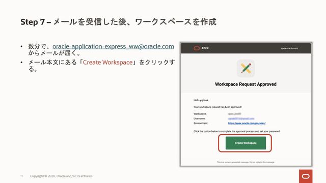 11 Copyright © 2020, Oracle and/or its affiliates
Step 7 – メールを受信した後、ワークスペースを作成
• 数分で、oracle-application-express_ww@oracle.com
からメールが届く。
• メール本文にある「Create Workspace」をクリックす
る。
