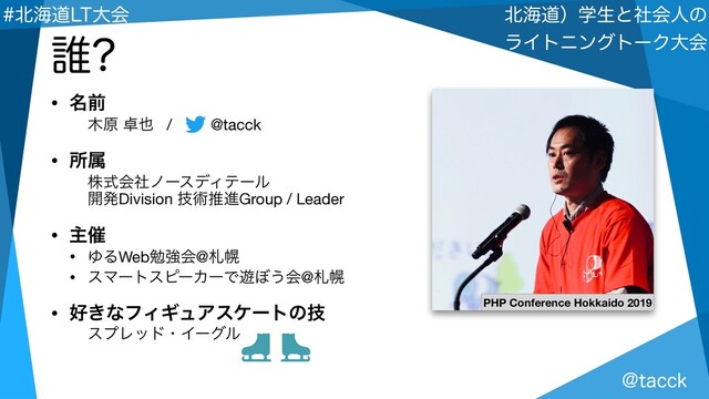 !UBDDL
๺ւಓʣֶੜͱࣾձਓͷ 
ϥΠτχϯάτʔΫେձ
๺ւಓ-5େձ
• ໊લ
໦ݪ ୎໵ / @tacck

• ॴଐ
גࣜձࣾϊʔεσΟςʔϧ 
։ൃDivision ٕज़ਪਐGroup / Leader

• ओ࠵
• ΏΔWebษڧձ@ࡳຈ

• εϚʔτεϐʔΧʔͰ༡΅͏ձ@ࡳຈ

• ޷͖ͳϑΟΪϡΞεέʔτͷٕ
εϓϨουɾΠʔάϧ
୭
PHP Conference Hokkaido 2019
