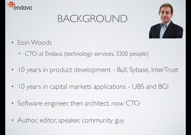 BACKGROUND
• Eoin Woods
• CTO at Endava (technology services, 3300 people)
• 10 years in product development - Bull, Sybase, InterTrust
• 10 years in capital markets applications - UBS and BGI
• Software engineer, then architect, now CTO
• Author, editor, speaker, community guy
