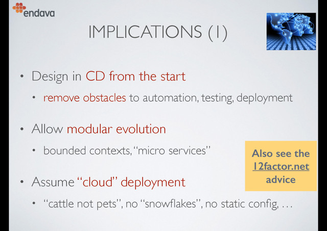 IMPLICATIONS (1)
• Design in CD from the start
• remove obstacles to automation, testing, deployment
• Allow modular evolution
• bounded contexts, “micro services”
• Assume “cloud” deployment
• “cattle not pets”, no “snowﬂakes”, no static conﬁg, …
Also see the
12factor.net
advice
