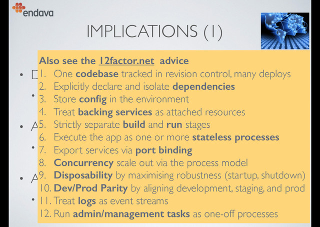 IMPLICATIONS (1)
• Design in CD from the start
• remove obstacles to automation, testing, deployment
• Allow modular evolution
• bounded contexts, “micro services”
• Assume “cloud” deployment
• “cattle not pets”, no “snowﬂakes”, no static conﬁg, …
Also see the 12factor.net advice
1. One codebase tracked in revision control, many deploys
2. Explicitly declare and isolate dependencies
3. Store conﬁg in the environment
4. Treat backing services as attached resources
5. Strictly separate build and run stages
6. Execute the app as one or more stateless processes
7. Export services via port binding
8. Concurrency scale out via the process model
9. Disposability by maximising robustness (startup, shutdown)
10. Dev/Prod Parity by aligning development, staging, and prod
11. Treat logs as event streams
12. Run admin/management tasks as one-off processes
