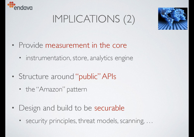 IMPLICATIONS (2)
• Provide measurement in the core
• instrumentation, store, analytics engine
• Structure around “public” APIs
• the “Amazon” pattern
• Design and build to be securable
• security principles, threat models, scanning, …
