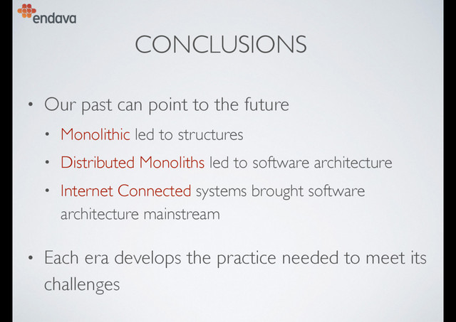 CONCLUSIONS
• Our past can point to the future
• Monolithic led to structures
• Distributed Monoliths led to software architecture
• Internet Connected systems brought software
architecture mainstream
• Each era develops the practice needed to meet its
challenges

