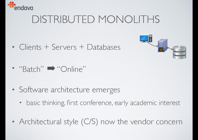 DISTRIBUTED MONOLITHS
• Clients + Servers + Databases
• “Batch” ➡ “Online”
• Software architecture emerges
• basic thinking, ﬁrst conference, early academic interest
• Architectural style (C/S) now the vendor concern
