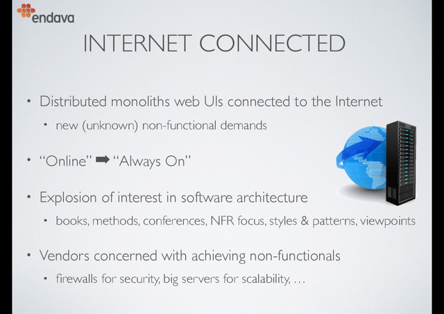 INTERNET CONNECTED
• Distributed monoliths web UIs connected to the Internet
• new (unknown) non-functional demands
• “Online” ➡ “Always On”
• Explosion of interest in software architecture
• books, methods, conferences, NFR focus, styles & patterns, viewpoints
• Vendors concerned with achieving non-functionals
• ﬁrewalls for security, big servers for scalability, …
