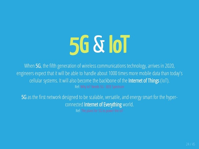 5G & IoT
When 5G, the fth generation of wireless communications technology, arrives in 2020,
engineers expect that it will be able to handle about 1000 times more mobile data than today's
cellular systems. It will also become the backbone of the Internet of Things (IoT).
Ref: Why IoT Needs 5G - IEEE Spectrum
5G as the rst network designed to be scalable, versatile, and energy smart for the hyper-
connected Internet of Everything world.
Ref: The plans for 5G to power the IoT
24 / 45
