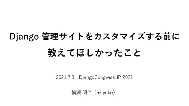 Django 管理サイトをカスタマイズする前に
教えてほしかったこと
2021.7.3 DjangoCongress JP 2021
横瀬 明仁（akiyoko）
