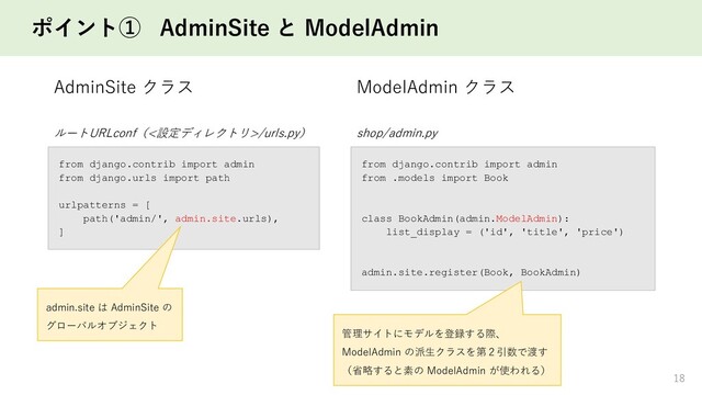 ポイント① AdminSite と ModelAdmin
18
ルートURLconf（<設定ディレクトリ>/urls.py）
from django.contrib import admin
from django.urls import path
urlpatterns = [
path('admin/', admin.site.urls),
]
admin.site は AdminSite の
グローバルオブジェクト
shop/admin.py
from django.contrib import admin
from .models import Book
class BookAdmin(admin.ModelAdmin):
list_display = ('id', 'title', 'price')
admin.site.register(Book, BookAdmin)
管理サイトにモデルを登録する際、
ModelAdmin の派生クラスを第２引数で渡す
（省略すると素の ModelAdmin が使われる）
AdminSite クラス ModelAdmin クラス
