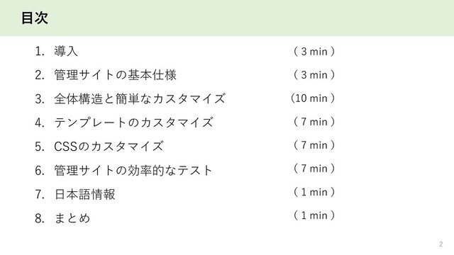 目次
1. 導入
2. 管理サイトの基本仕様
3. 全体構造と簡単なカスタマイズ
4. テンプレートのカスタマイズ
5. CSSのカスタマイズ
6. 管理サイトの効率的なテスト
7. 日本語情報
8. まとめ
2
（ 3 min ）
（ 3 min ）
（10 min ）
（ 7 min ）
（ 7 min ）
（ 7 min ）
（ 1 min ）
（ 1 min ）

