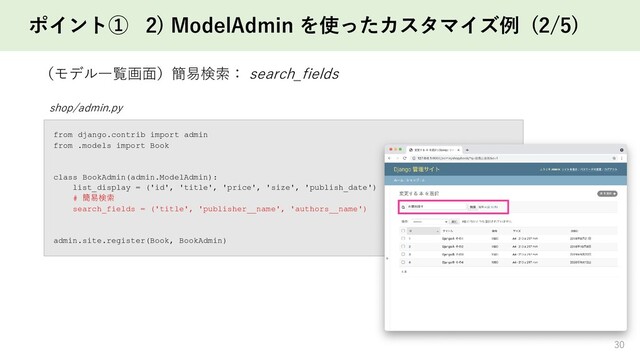 ポイント① 2) ModelAdmin を使ったカスタマイズ例 (2/5)
30
（モデル一覧画面）簡易検索： search_fields
shop/admin.py
from django.contrib import admin
from .models import Book
class BookAdmin(admin.ModelAdmin):
list_display = ('id', 'title', 'price', 'size', 'publish_date')
# 簡易検索
search_fields = ('title', 'publisher__name', 'authors__name')
admin.site.register(Book, BookAdmin)
