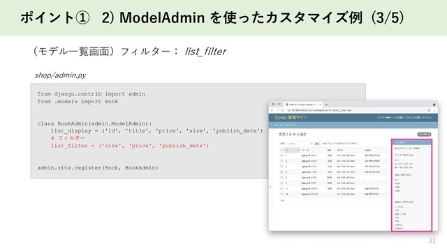 ポイント① 2) ModelAdmin を使ったカスタマイズ例 (3/5)
31
（モデル一覧画面）フィルター： list_filter
shop/admin.py
from django.contrib import admin
from .models import Book
class BookAdmin(admin.ModelAdmin):
list_display = ('id', 'title', 'price', 'size', 'publish_date')
# フィルター
list_filter = ('size', 'price', 'publish_date')
admin.site.register(Book, BookAdmin)
