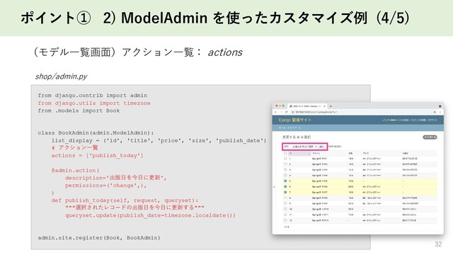 ポイント① 2) ModelAdmin を使ったカスタマイズ例 (4/5)
32
（モデル一覧画面）アクション一覧： actions
shop/admin.py
from django.contrib import admin
from django.utils import timezone
from .models import Book
class BookAdmin(admin.ModelAdmin):
list_display = ('id', 'title', 'price', 'size', 'publish_date')
# アクション一覧
actions = ['publish_today']
@admin.action(
description='出版日を今日に更新',
permissions=('change',),
)
def publish_today(self, request, queryset):
"""選択されたレコードの出版日を今日に更新する"""
queryset.update(publish_date=timezone.localdate())
admin.site.register(Book, BookAdmin)
