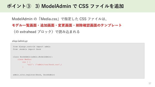 ポイント③ 3) ModelAdmin で CSS ファイルを追加
57
shop/admin.py
from django.contrib import admin
from .models import Book
class BookAdmin(admin.ModelAdmin):
class Media:
css = {
'all': ('admin/css/book.css',)
}
admin.site.register(Book, BookAdmin)
ModelAdmin の「Media.css」で指定した CSS ファイルは、
モデル一覧画面・追加画面・変更画面・削除確認画面のテンプレート
（の extrahead ブロック）で読み込まれる
