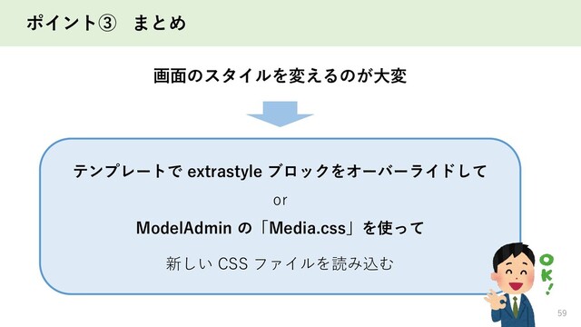 ポイント③ まとめ
59
テンプレートで extrastyle ブロックをオーバーライドして
or
ModelAdmin の「Media.css」を使って
画面のスタイルを変えるのが大変
新しい CSS ファイルを読み込む

