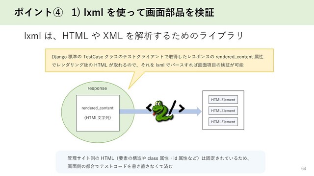 ポイント④ 1) lxml を使って画面部品を検証
lxml は、HTML や XML を解析するためのライブラリ
64
response
HTMLElement
HTMLElement
HTMLElement
rendered_content
（HTML文字列）
Django 標準の TestCase クラスのテストクライアントで取得したレスポンスの rendered_content 属性
でレンダリング後の HTML が取れるので、それを lxml でパースすれば画面項目の検証が可能
管理サイト側の HTML（要素の構造や class 属性・id 属性など）は固定されているため、
画面側の都合でテストコードを書き直さなくて済む
