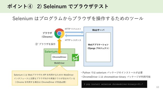 ポイント④ 2) Seleinum でブラウザテスト
Selenium はプログラムからブラウザを操作するためのツール
68
HTTP リクエスト
HTTP レスポンス
ブラウザ
（Chrome）
Selenium
ChromeDriver
③’ ブラウザを操作
WebDriver
Webアプリケーション
（Django プロジェクト）
Webサーバ
Selenium には Webブラウザの API を利用するための WebDriver
インタフェースと主要なブラウザ向けの実装クラスが含まれている
（ Chrome を利用する場合は ChromeDriver が別途必要）
$ pip install selenium chromedriver-binary==91.*
・Python では selenium パッケージのインストールが必要
・ChromeDriver には chromedriver-binary パッケージが利用可能
