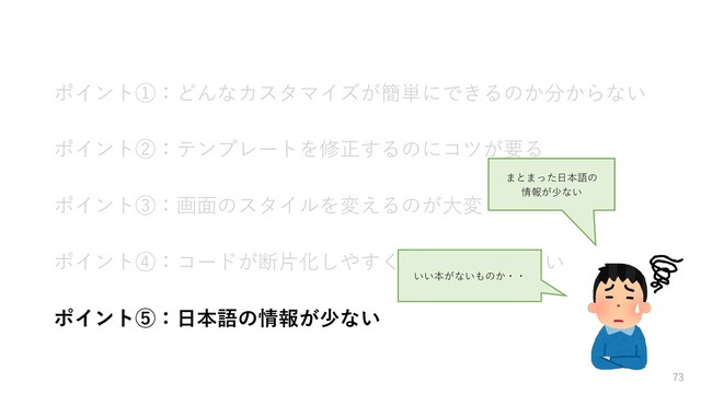 ポイント①：どんなカスタマイズが簡単にできるのか分からない
ポイント②：テンプレートを修正するのにコツが要る
ポイント③：画面のスタイルを変えるのが大変
ポイント④：コードが断片化しやすくテストがしづらい
ポイント⑤：日本語の情報が少ない
73
まとまった日本語の
情報が少ない
いい本がないものか・・
