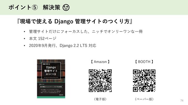 ポイント⑤ 解決策 😉
『現場で使える Django 管理サイトのつくり方』
74
74
【 Amazon 】 【 BOOTH 】
（電子版） （ペーパー版）
• 管理サイトだけにフォーカスした、ニッチでオンリーワンな一冊
• 本文 152ページ
• 2020年9月発行、Django 2.2 LTS 対応
