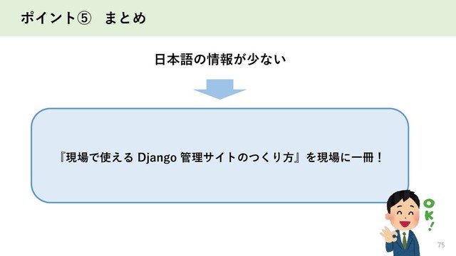 ポイント⑤ まとめ
75
『現場で使える Django 管理サイトのつくり方』を現場に一冊！
日本語の情報が少ない
