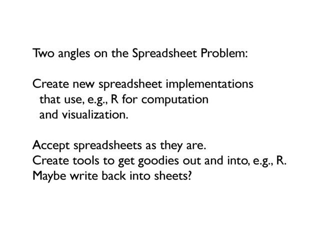 Two angles on the Spreadsheet Problem:
Create new spreadsheet implementations
that use, e.g., R for computation
and visualization.
Accept spreadsheets as they are.
Create tools to get goodies out and into, e.g., R.
Maybe write back into sheets?
