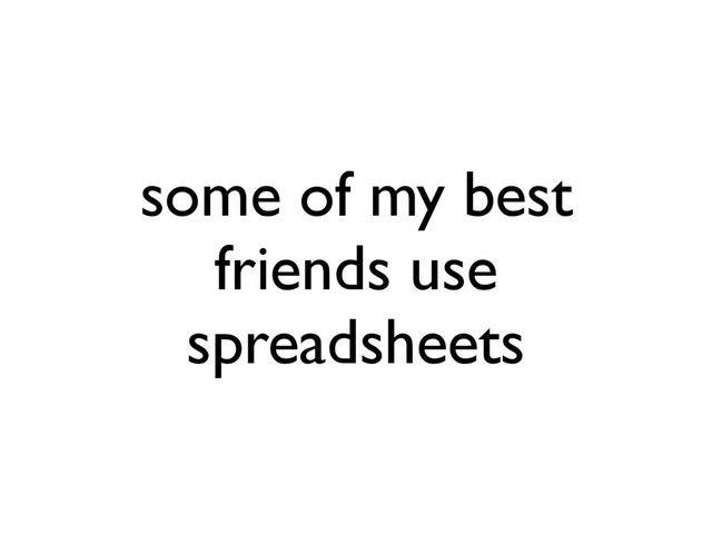 some of my best
friends use
spreadsheets
