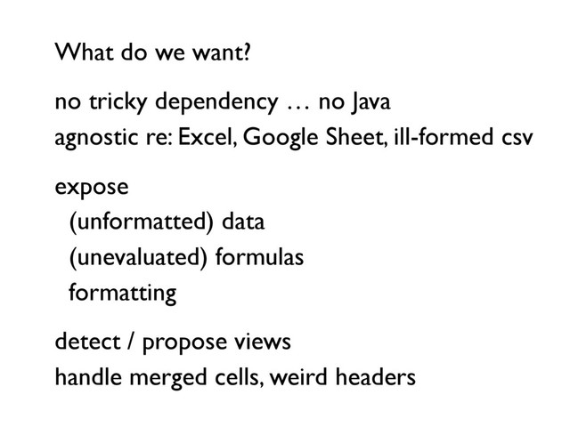 What do we want?
no tricky dependency … no Java
agnostic re: Excel, Google Sheet, ill-formed csv
expose
(unformatted) data
(unevaluated) formulas
formatting
detect / propose views
handle merged cells, weird headers
