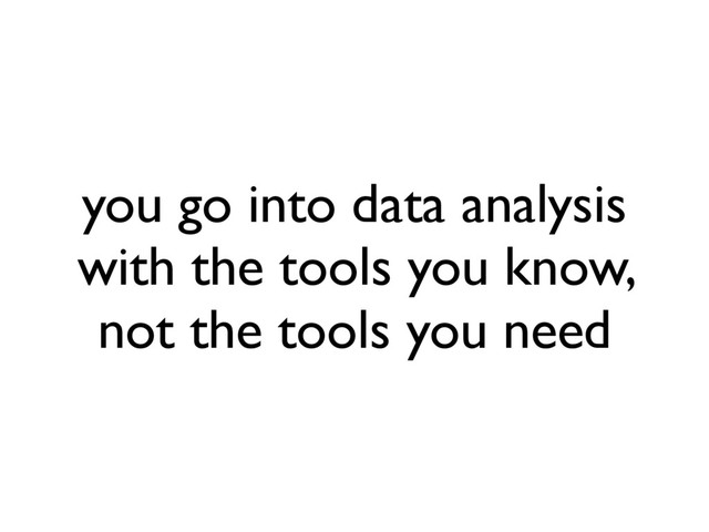 you go into data analysis
with the tools you know,
not the tools you need
