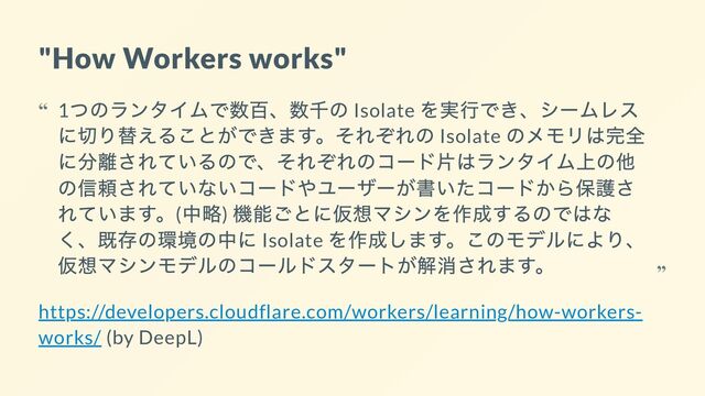 "How Workers works"
https://developers.cloudflare.com/workers/learning/how-workers-
works/ (by DeepL)
1
つのランタイムで数百、数千の Isolate
を実行でき、シームレス
に切り替えることができます。それぞれの Isolate
のメモリは完全
に分離されているので、それぞれのコード片はランタイム上の他
の信頼されていないコードやユーザーが書いたコードから保護さ
れています。(
中略)
機能ごとに仮想マシンを作成するのではな
く、既存の環境の中に Isolate
を作成します。このモデルにより、
仮想マシンモデルのコールドスタートが解消されます。
“
“
