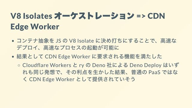 V8 Isolates
オーケストレーション
=> CDN
Edge Worker
コンテナ抽象を JS
の V8 Isolate
に決め打ちにすることで、高速な
デプロイ、高速なプロセスの起動が可能に
結果として CDN Edge Worker
に要求される機能を満たした
Cloudflare Workers
と ry
の Deno
社による Deno Deploy
はいず
れも同じ発想で、その利点を生かした結果、普通の PaaS
ではな
く CDN Edge Worker
として提供されていそう
