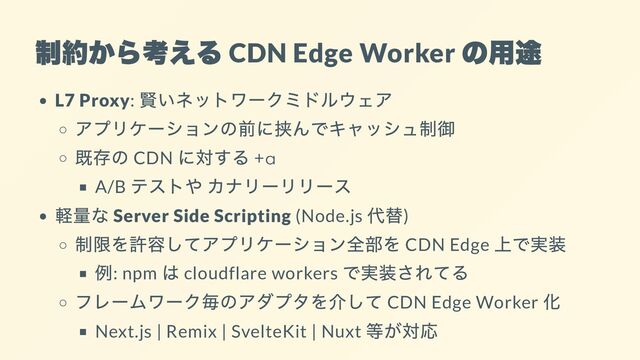 制約から考える
CDN Edge Worker
の用途
L7 Proxy:
賢いネットワークミドルウェア
アプリケーションの前に挟んでキャッシュ制御
既存の CDN
に対する +α
A/B
テストや カナリーリリース
軽量な Server Side Scripting (Node.js
代替)
制限を許容してアプリケーション全部を CDN Edge
上で実装
例: npm
は cloudflare workers
で実装されてる
フレームワーク毎のアダプタを介して CDN Edge Worker
化
Next.js | Remix | SvelteKit | Nuxt
等が対応
