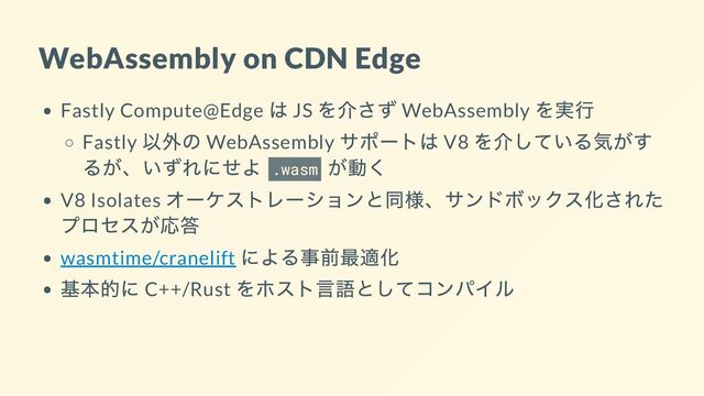 WebAssembly on CDN Edge
Fastly Compute@Edge
は JS
を介さず WebAssembly
を実行
Fastly
以外の WebAssembly
サポートは V8
を介している気がす
るが、いずれにせよ .wasm
が動く
V8 Isolates
オーケストレーションと同様、サンドボックス化された
プロセスが応答
wasmtime/cranelift
による事前最適化
基本的に C++/Rust
をホスト言語としてコンパイル
