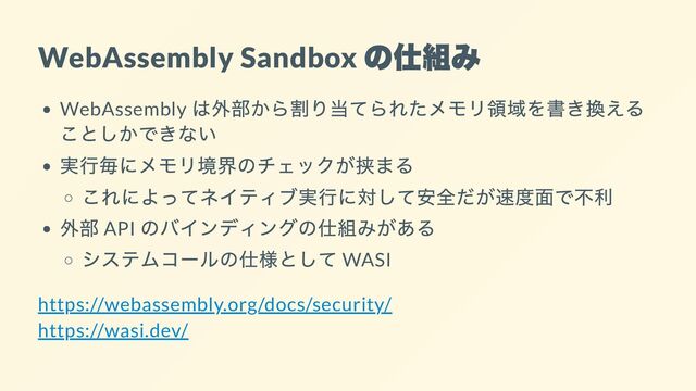 WebAssembly Sandbox
の仕組み
WebAssembly
は外部から割り当てられたメモリ領域を書き換える
ことしかできない
実行毎にメモリ境界のチェックが挟まる
これによってネイティブ実行に対して安全だが速度面で不利
外部 API
のバインディングの仕組みがある
システムコールの仕様として WASI
https://webassembly.org/docs/security/

https://wasi.dev/
