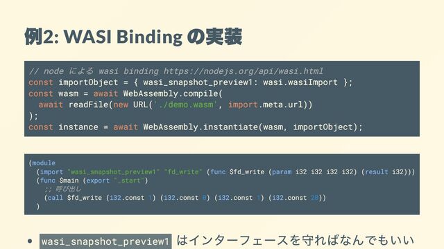例
2: WASI Binding
の実装
// node
による wasi binding https://nodejs.org/api/wasi.html
const importObject = { wasi_snapshot_preview1: wasi.wasiImport };
const wasm = await WebAssembly.compile(
await readFile(new URL('./demo.wasm', import.meta.url))
);
const instance = await WebAssembly.instantiate(wasm, importObject);
(module
(import "wasi_snapshot_preview1" "fd_write" (func $fd_write (param i32 i32 i32 i32) (result i32)))
(func $main (export "_start")
;;
呼び出し
(call $fd_write (i32.const 1) (i32.const 0) (i32.const 1) (i32.const 20))
)
wasi_snapshot_preview1
はインターフェースを守ればなんでもいい
