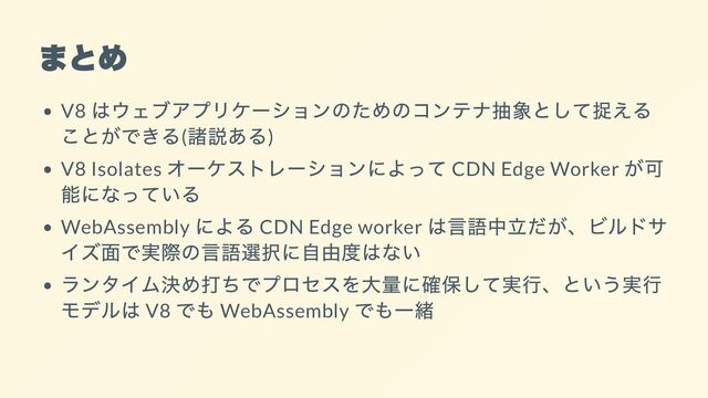 まとめ
V8
はウェブアプリケーションのためのコンテナ抽象として捉える
ことができる(
諸説ある)
V8 Isolates
オーケストレーションによって CDN Edge Worker
が可
能になっている
WebAssembly
による CDN Edge worker
は言語中立だが、ビルドサ
イズ面で実際の言語選択に自由度はない
ランタイム決め打ちでプロセスを大量に確保して実行、という実行
モデルは V8
でも WebAssembly
でも一緒
