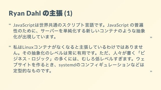 Ryan Dahl
の主張
(1)
JavaScript
は世界共通のスクリプト言語です。JavaScript
の普遍
性のために、サーバーを単純化する新しいコンテナのような抽象
化が出現しています。
“
“
私はLinux
コンテナがなくなると主張しているわけではありませ
ん。その抽象化のレベルは常に有用です。ただ、人々が書く「ビ
ジネス・ロジック」の多くには、むしろ低レベルすぎます。ウェ
ブサイトを作るとき、systemd
のコンフィギュレーションなどは
定型的なものです。
“
“
