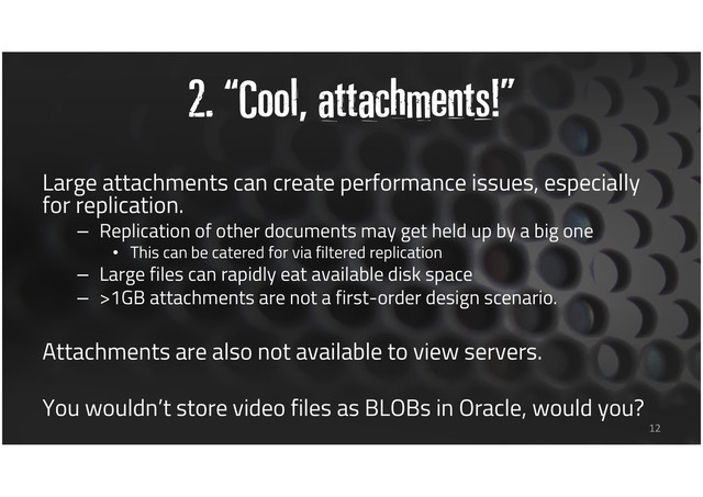 2. “Cool, attachments!”
Large attachments can create performance issues, especially
for replication.
– Replication of other documents may get held up by a big one
• This can be catered for via filtered replication
– Large files can rapidly eat available disk space
– >1GB attachments are not a first-order design scenario.
Attachments are also not available to view servers.
You wouldn’t store video files as BLOBs in Oracle, would you?
12
