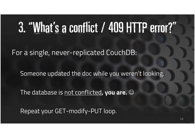 3. “What’s a conflict / 409 HTTP error?”
For a single, never-replicated CouchDB:
Someone updated the doc while you weren’t looking.
The database is not conflicted, you are. ☺
Repeat your GET-modify-PUT loop.
14
