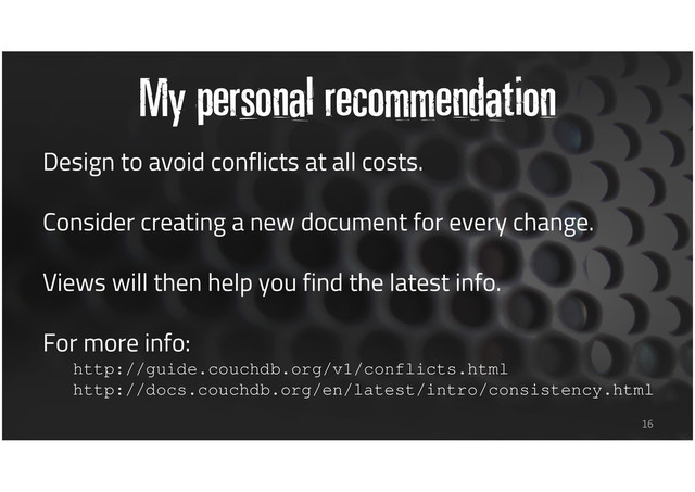 My personal recommendation
Design to avoid conflicts at all costs.
Consider creating a new document for every change.
Views will then help you find the latest info.
For more info:
http://guide.couchdb.org/v1/conflicts.html
http://docs.couchdb.org/en/latest/intro/consistency.html
16
