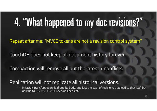 4. “What happened to my doc revisions?”
Repeat after me: "MVCC tokens are not a revision control system"
CouchDB does not keep all document history forever.
Compaction will remove all but the latest + conflicts.
Replication will not replicate all historical versions.
– In fact, it transfers every leaf and its body, and just the path of revisions that lead to that leaf, but
only up to _revs_limit revisions per leaf.
18

