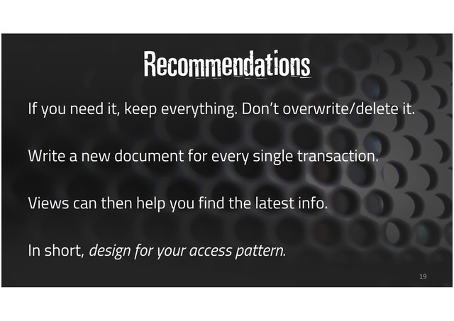 Recommendations
If you need it, keep everything. Don’t overwrite/delete it.
Write a new document for every single transaction.
Views can then help you find the latest info.
In short, design for your access pattern.
19

