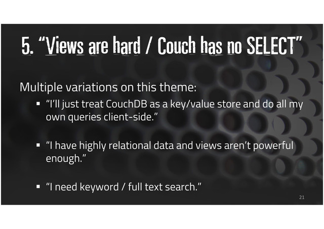 5. “Views are hard / Couch has no SELECT”
Multiple variations on this theme:
“I’ll just treat CouchDB as a key/value store and do all my
own queries client-side.”
“I have highly relational data and views aren’t powerful
enough.”
“I need keyword / full text search.”
21
