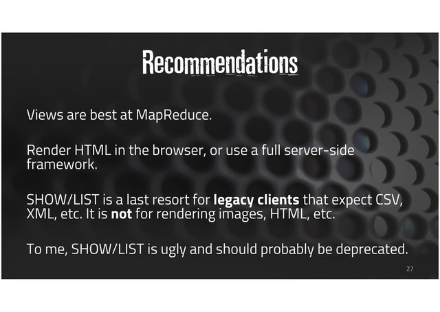 Recommendations
Views are best at MapReduce.
Render HTML in the browser, or use a full server-side
framework.
SHOW/LIST is a last resort for legacy clients that expect CSV,
XML, etc. It is not for rendering images, HTML, etc.
To me, SHOW/LIST is ugly and should probably be deprecated.
27
