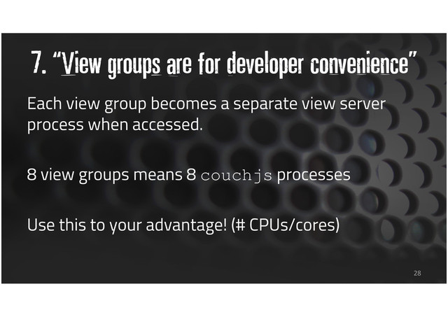 7. “View groups are for developer convenience”
28
Each view group becomes a separate view server
process when accessed.
8 view groups means 8 couchjs processes
Use this to your advantage! (# CPUs/cores)
