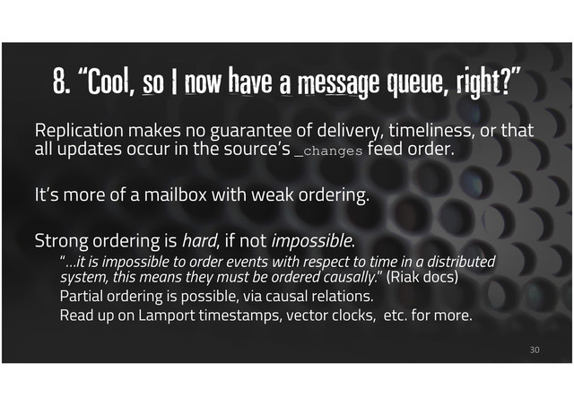 8. “Cool, so I now have a message queue, right?”
30
Replication makes no guarantee of delivery, timeliness, or that
all updates occur in the source’s _changes feed order.
It’s more of a mailbox with weak ordering.
Strong ordering is hard, if not impossible.
“…it is impossible to order events with respect to time in a distributed
system, this means they must be ordered causally.” (Riak docs)
Partial ordering is possible, via causal relations.
Read up on Lamport timestamps, vector clocks, etc. for more.
