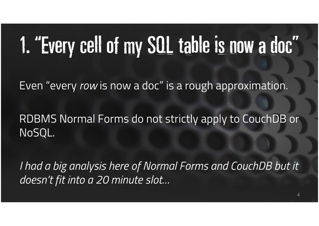 1. “Every cell of my SQL table is now a doc”
Even “every row is now a doc” is a rough approximation.
RDBMS Normal Forms do not strictly apply to CouchDB or
NoSQL.
I had a big analysis here of Normal Forms and CouchDB but it
doesn’t fit into a 20 minute slot…
4
